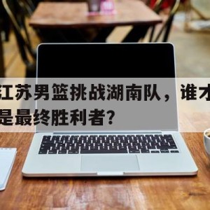 九州娱乐官网-关于江苏男篮挑战湖南队，谁才是最终胜利者？的信息