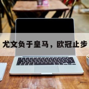 九州娱乐官网-关于尤文负于皇马，欧冠止步的信息